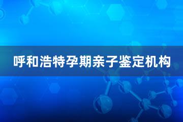 呼和浩特孕期亲子鉴定机构